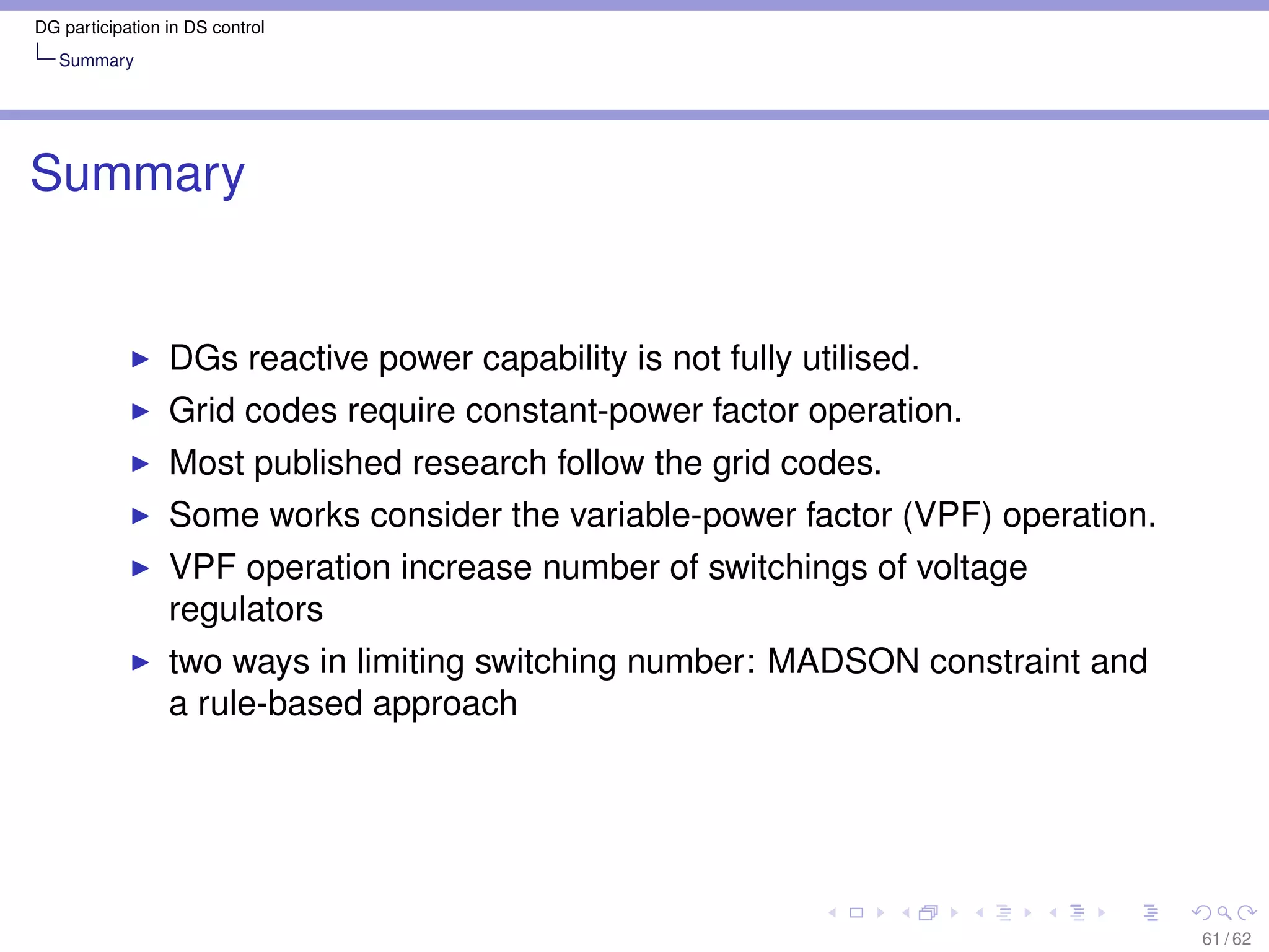 DG participation in DS control
   Summary




Summary


                 DGs reactive power capability is not fully utilised.
                 Grid codes require constant-power factor operation.
                 Most published research follow the grid codes.
                 Some works consider the variable-power factor (VPF) operation.
                 VPF operation increase number of switchings of voltage
                 regulators
                 two ways in limiting switching number: MADSON constraint and
                 a rule-based approach




                                                                                  61 / 62
 