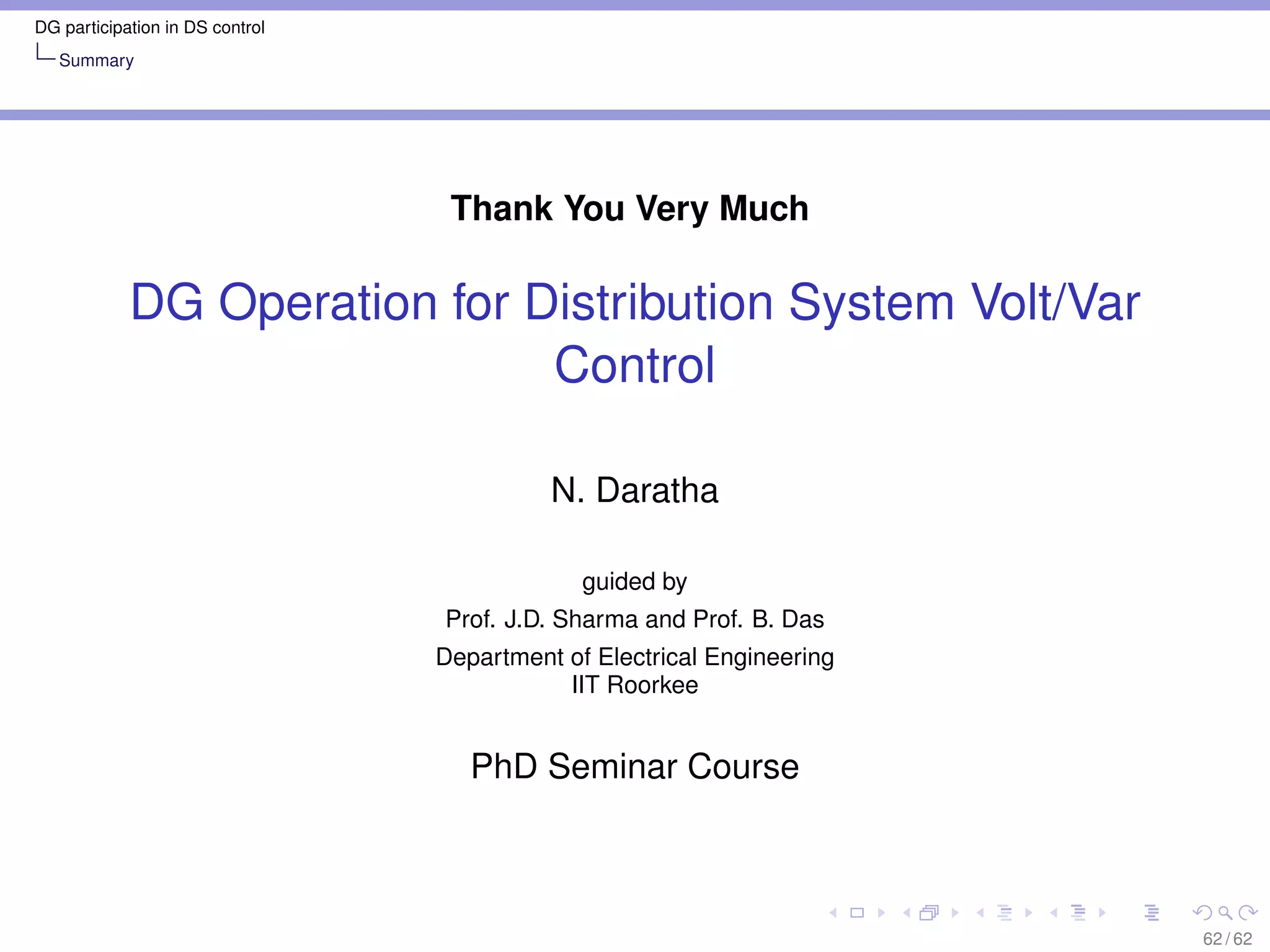 DG participation in DS control
   Summary




                                  Thank You Very Much

            DG Operation for Distribution System Volt/Var
                              Control

                                           N. Daratha

                                              guided by
                                 Prof. J.D. Sharma and Prof. B. Das
                                 Department of Electrical Engineering
                                            IIT Roorkee


                                    PhD Seminar Course



                                                                        62 / 62
 