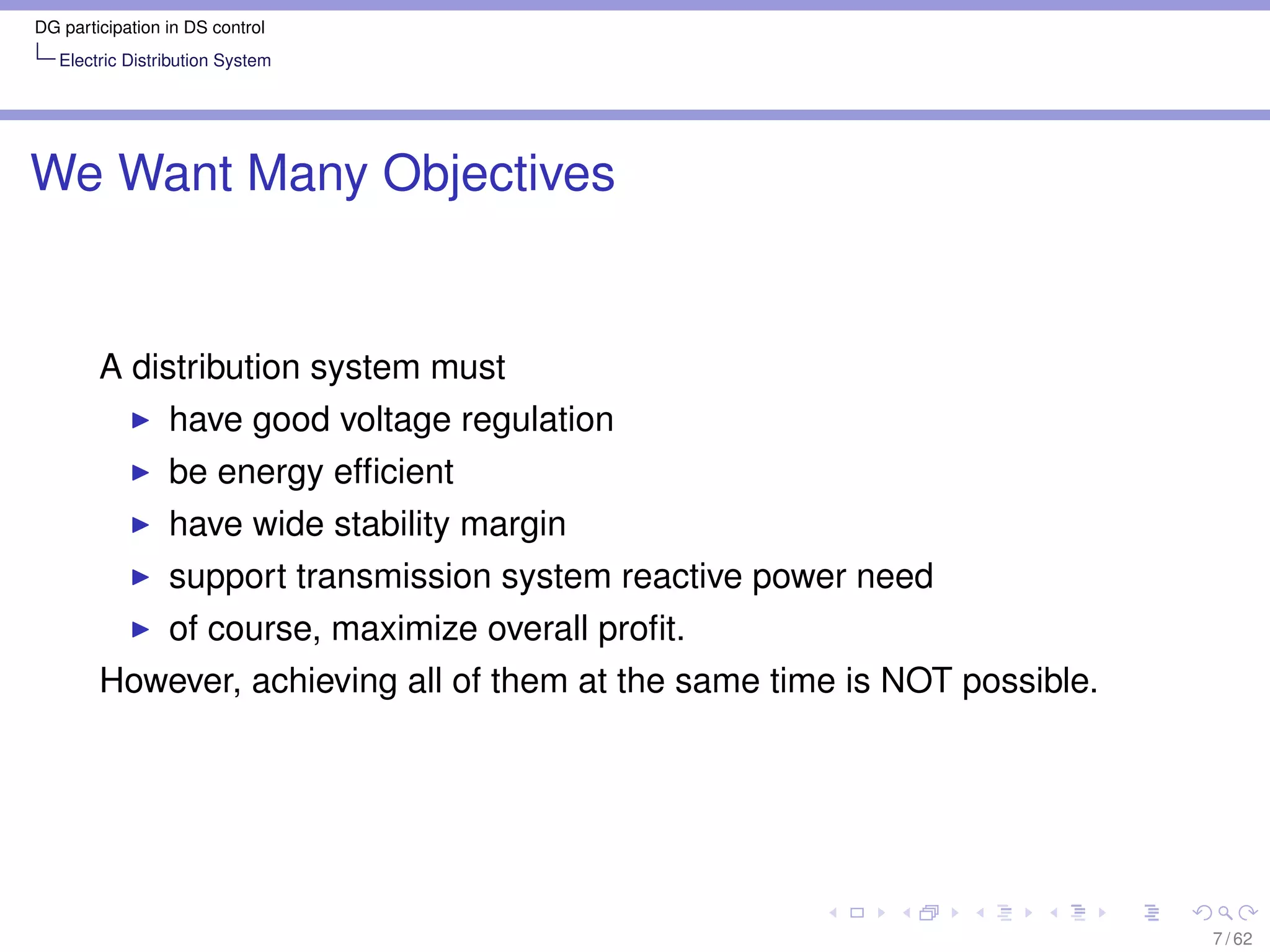 DG participation in DS control
   Electric Distribution System




We Want Many Objectives


        A distribution system must
                 have good voltage regulation
                 be energy efﬁcient
                 have wide stability margin
                 support transmission system reactive power need
                 of course, maximize overall proﬁt.
        However, achieving all of them at the same time is NOT possible.




                                                                           7 / 62
 