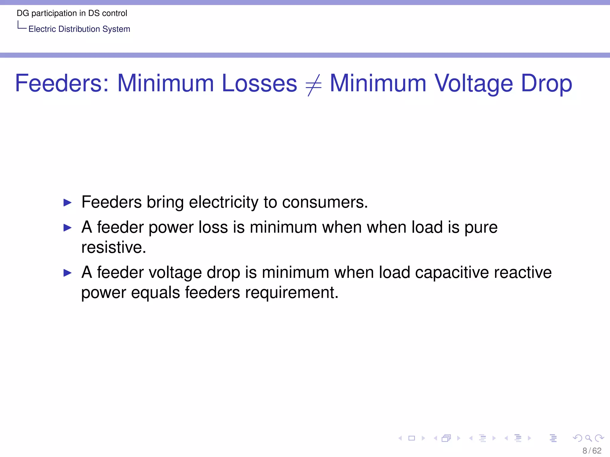 DG participation in DS control
   Electric Distribution System




Feeders: Minimum Losses = Minimum Voltage Drop



                 Feeders bring electricity to consumers.
                 A feeder power loss is minimum when when load is pure
                 resistive.
                 A feeder voltage drop is minimum when load capacitive reactive
                 power equals feeders requirement.




                                                                                  8 / 62
 