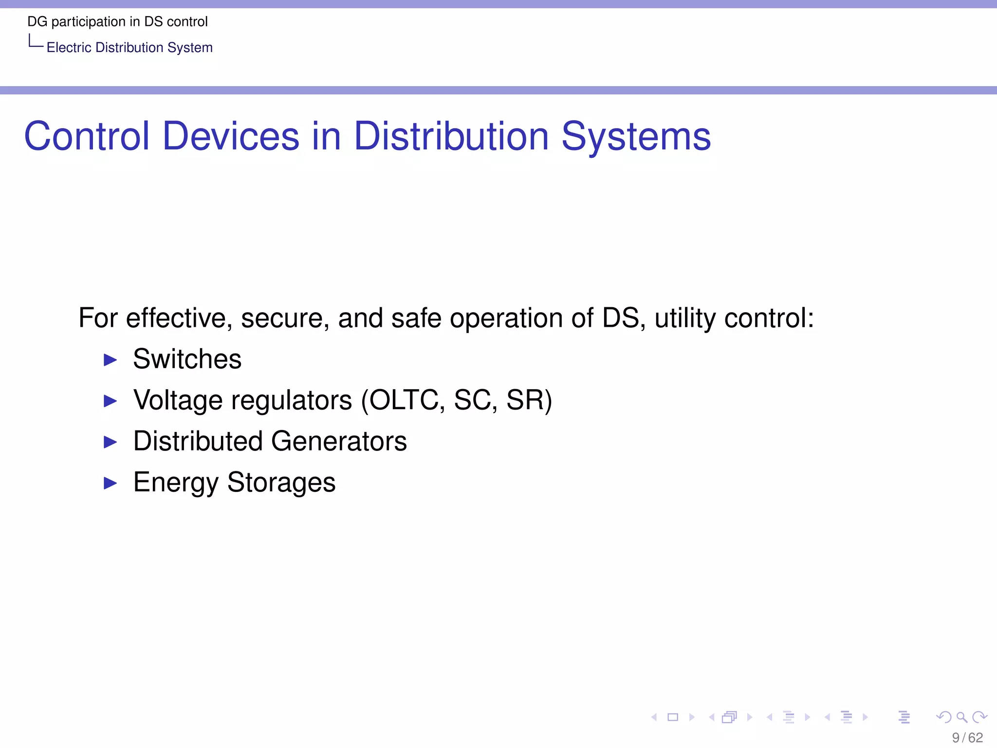 DG participation in DS control
   Electric Distribution System




Control Devices in Distribution Systems



        For effective, secure, and safe operation of DS, utility control:
                 Switches
                 Voltage regulators (OLTC, SC, SR)
                 Distributed Generators
                 Energy Storages




                                                                            9 / 62
 