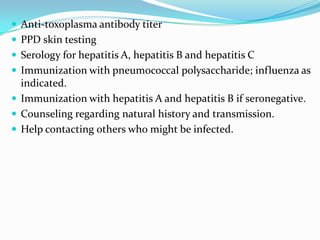  Anti-toxoplasma antibody titer
 PPD skin testing
 Serology for hepatitis A, hepatitis B and hepatitis C
 Immunization with pneumococcal polysaccharide; influenza as

indicated.
 Immunization with hepatitis A and hepatitis B if seronegative.
 Counseling regarding natural history and transmission.
 Help contacting others who might be infected.

 