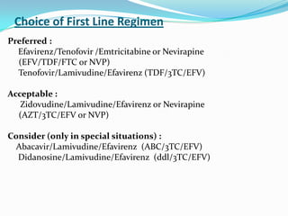 Choice of First Line Regimen
Preferred :
Efavirenz/Tenofovir /Emtricitabine or Nevirapine
(EFV/TDF/FTC or NVP)
Tenofovir/Lamivudine/Efavirenz (TDF/3TC/EFV)
Acceptable :
Zidovudine/Lamivudine/Efavirenz or Nevirapine
(AZT/3TC/EFV or NVP)
Consider (only in special situations) :
Abacavir/Lamivudine/Efavirenz (ABC/3TC/EFV)
Didanosine/Lamivudine/Efavirenz (ddl/3TC/EFV)

 