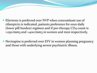  Efavirenz is preferred over NVP when concomitant use of

rifampicin is indicated, patients preference for once daily
(lower pill burden) regimen and if pre-therapy CD4 count is
>250/mm3 and >400/mm3 in women and men respectively.
 Nevirapine is preferred over EFV in women planning pregnancy

and those with underlying severe psychiatric illness.

 