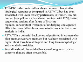  TDF/FTC is the preferred backbone because it has similar

virological response as compared to AZT/3TC but has been
associated with lower toxicity particularly in women, low pill
burden (one pill once a day when combined with EFV), better
sequencing options after failure of first-line
regimen, concomitant treatment of underlying undiagnosed
HBV infection and has been proven to be cost effective in an
analysis in India.
 AZT/3TC is a powerful backbone and preferred in women who
plan pregnancy/or are pregnant but has been associated with
higher short term hematological and long term morphologic
and metabolic toxicities.
 Stavudine should be avoided because of long term toxicity
concerns that are often irreversible.

 