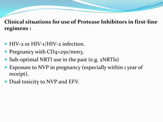 Clinical situations for use of Protease Inhibitors in first-line
regimens :
 HIV-2 or HIV-1/HIV-2 infection.
 Pregnancy with CD4>250/mm3.
 Sub-optimal NRTI use in the past (e.g. 2NRTIs)
 Exposure to NVP in pregnancy (especially within 1 year of

receipt).
 Dual toxicity to NVP and EFV.

 
