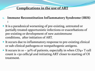 Complications in the use of ART
1. Immune Reconstitution Inflammatory Syndrome (IRIS)

:
 It is a paradoxical worsening of pre-existing, untreated or
partially treated opportunistic infections or exacerbations of
pre-existing or development of new autoimmune
conditions, after initiation of ART.
 It occurs due to inflammatory response to pre-existing clinical
or sub-clinical pathogens or nonpathogenic antigens.
 It occurs in 10 – 30% of patients, especially in when CD4+ T cell
count is <50 cells/µl and initiating ART closer to starting of OI
treatment.

 