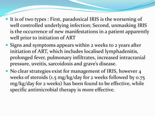  It is of two types : First, paradoxical IRIS is the worsening of

well controlled underlying infection; Second, unmasking IRIS
is the occurrence of new manifestations in a patient apparently
well prior to initiation of ART
 Signs and symptoms appears within 2 weeks to 2 years after
initiation of ART, which includes localised lymphadenitis,
prolonged fever, pulmonary infiltrates, increased intracranial
pressure, uveitis, sarcoidosis and grave’s disease.
 No clear strategies exist for management of IRIS, however 4
weeks of steroids (1.5 mg/kg/day for 2 weeks followed by 0.75
mg/kg/day for 2 weeks) has been found to be effective, while
specific antimicrobial therapy is more effective.

 