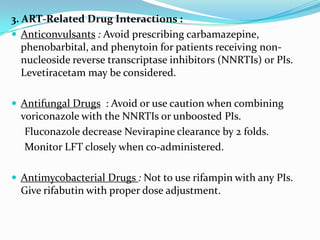 3. ART-Related Drug Interactions :
 Anticonvulsants : Avoid prescribing carbamazepine,
phenobarbital, and phenytoin for patients receiving nonnucleoside reverse transcriptase inhibitors (NNRTIs) or PIs.
Levetiracetam may be considered.
 Antifungal Drugs : Avoid or use caution when combining

voriconazole with the NNRTIs or unboosted PIs.
Fluconazole decrease Nevirapine clearance by 2 folds.
Monitor LFT closely when co-administered.
 Antimycobacterial Drugs : Not to use rifampin with any PIs.

Give rifabutin with proper dose adjustment.

 