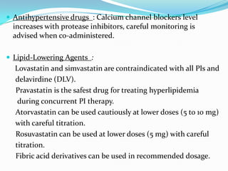  Antihypertensive drugs : Calcium channel blockers level

increases with protease inhibitors, careful monitoring is
advised when co-administered.
 Lipid-Lowering Agents :

Lovastatin and simvastatin are contraindicated with all PIs and
delavirdine (DLV).
Pravastatin is the safest drug for treating hyperlipidemia
during concurrent PI therapy.
Atorvastatin can be used cautiously at lower doses (5 to 10 mg)
with careful titration.
Rosuvastatin can be used at lower doses (5 mg) with careful
titration.
Fibric acid derivatives can be used in recommended dosage.

 