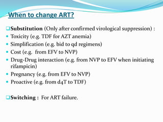 When to change ART?
 Substitution (Only after confirmed virological suppression) :
 Toxicity (e.g. TDF for AZT anemia)

 Simplification (e.g. bid to qd regimens)
 Cost (e.g. from EFV to NVP)
 Drug-Drug interaction (e.g. from NVP to EFV when initiating

rifampicin)
 Pregnancy (e.g. from EFV to NVP)
 Proactive (e.g. from d4T to TDF)
 Switching : For ART failure.

 