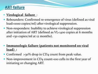 ART failure
 Virological failure :
 Rebounders: Confirmed re-emergence of virus (defined as viral

load>1000 copies/ml) after virological suppression.
 Non-responders: Inability to achieve virological suppression
after initiation of ART (defined as VL<400 copies at 6 months
and <50 copies/ml at 12 months).
 Immunologic failure (patients not monitored on viral

load) :
 Confirmed >30% drop in CD4 count from peak value.
 Non-improvement in CD4 count>100 cells in the first year of
initiating or changing ART.

 
