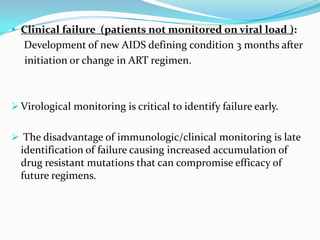  Clinical failure (patients not monitored on viral load ):

Development of new AIDS defining condition 3 months after
initiation or change in ART regimen.

 Virological monitoring is critical to identify failure early.

 The disadvantage of immunologic/clinical monitoring is late

identification of failure causing increased accumulation of
drug resistant mutations that can compromise efficacy of
future regimens.

 
