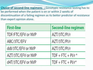Choice of second-line regimens : Genotypic resistance testing has to
be performed when the patient is on or within 2 weeks of
discontinuation of a failing regimen as its better predictor of resistance
than expert opinion alone.

 