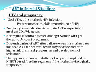ART in Special Situations
1. HIV and pregnancy :
 Goal : Treat the mother’s HIV infection.






Prevent mother-to-child transmission of HIV.
Pregnancy is an indication to initiate ART irrespective of
mothers CD4/VL status.
Nevirapine is contraindicated amongst women with pretherapy CD4 count > 250 mm3.
Discontinuation of ART after delivery when the mother does
not need ART for her own health may be associated with
higher risk of clinical progression and development of
resistance.
Therapy may be continued after delivery and simplified to
NNRTI based first-line regimens if the mother is virologically
suppressed.

 