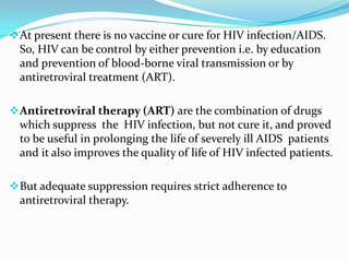  At present there is no vaccine or cure for HIV infection/AIDS.

So, HIV can be control by either prevention i.e. by education
and prevention of blood-borne viral transmission or by
antiretroviral treatment (ART).
 Antiretroviral therapy (ART) are the combination of drugs

which suppress the HIV infection, but not cure it, and proved
to be useful in prolonging the life of severely ill AIDS patients
and it also improves the quality of life of HIV infected patients.
 But adequate suppression requires strict adherence to

antiretroviral therapy.

 