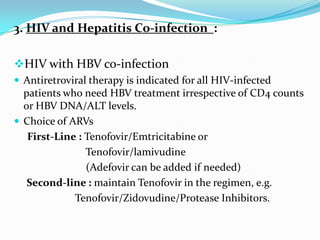 3. HIV and Hepatitis Co-infection :
HIV with HBV co-infection
 Antiretroviral therapy is indicated for all HIV-infected

patients who need HBV treatment irrespective of CD4 counts
or HBV DNA/ALT levels.
 Choice of ARVs
First-Line : Tenofovir/Emtricitabine or
Tenofovir/lamivudine
(Adefovir can be added if needed)
Second-line : maintain Tenofovir in the regimen, e.g.
Tenofovir/Zidovudine/Protease Inhibitors.

 