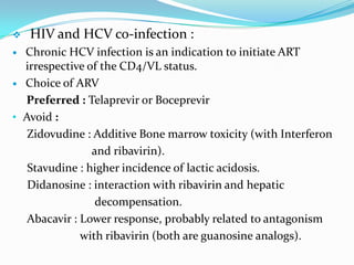 

HIV and HCV co-infection :

Chronic HCV infection is an indication to initiate ART
irrespective of the CD4/VL status.
 Choice of ARV
Preferred : Telaprevir or Boceprevir
• Avoid :
Zidovudine : Additive Bone marrow toxicity (with Interferon
and ribavirin).
Stavudine : higher incidence of lactic acidosis.
Didanosine : interaction with ribavirin and hepatic
decompensation.
Abacavir : Lower response, probably related to antagonism
with ribavirin (both are guanosine analogs).


 