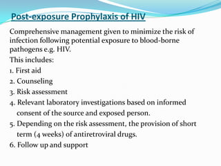 Post-exposure Prophylaxis of HIV
Comprehensive management given to minimize the risk of
infection following potential exposure to blood-borne
pathogens e.g. HIV.
This includes:
1. First aid
2. Counseling
3. Risk assessment
4. Relevant laboratory investigations based on informed
consent of the source and exposed person.
5. Depending on the risk assessment, the provision of short
term (4 weeks) of antiretroviral drugs.
6. Follow up and support

 