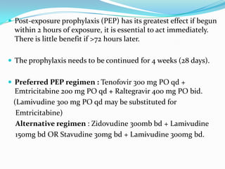  Post-exposure prophylaxis (PEP) has its greatest effect if begun

within 2 hours of exposure, it is essential to act immediately.
There is little benefit if >72 hours later.
 The prophylaxis needs to be continued for 4 weeks (28 days).
 Preferred PEP regimen : Tenofovir 300 mg PO qd +

Emtricitabine 200 mg PO qd + Raltegravir 400 mg PO bid.
(Lamivudine 300 mg PO qd may be substituted for
Emtricitabine)
Alternative regimen : Zidovudine 300mb bd + Lamivudine
150mg bd OR Stavudine 30mg bd + Lamivudine 300mg bd.

 