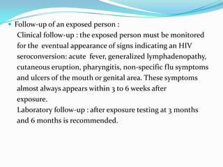  Follow-up of an exposed person :

Clinical follow-up : the exposed person must be monitored
for the eventual appearance of signs indicating an HIV
seroconversion: acute fever, generalized lymphadenopathy,
cutaneous eruption, pharyngitis, non-specific flu symptoms
and ulcers of the mouth or genital area. These symptoms
almost always appears within 3 to 6 weeks after
exposure.
Laboratory follow-up : after exposure testing at 3 months
and 6 months is recommended.

 