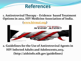 References
1. Antiretroviral Therapy – Evidence based Treatment
Options in 2012, HIV Medicine Association of India.
(www.hivmai.org)

2. Guidelines for the Use of Antiretroviral Agents in
HIV Infected Adults and Adolescents,2013.
(http://aidsinfo.nih.gov/guidelines)

 