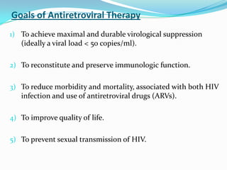 Goals of Antiretroviral Therapy
1) To achieve maximal and durable virological suppression

(ideally a viral load < 50 copies/ml).
2) To reconstitute and preserve immunologic function.
3) To reduce morbidity and mortality, associated with both HIV

infection and use of antiretroviral drugs (ARVs).
4) To improve quality of life.

5) To prevent sexual transmission of HIV.

 