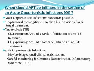 When should ART be Initiated in the setting of
an Acute Opportunistic Infections (OI) ?
 Most Opportunistic Infections: as soon as possible.
 Cryptococcal meningitis: 4-6 weeks after initiation of anti-

fungal treatment.
 Tuberculosis (TB)
CD4<50/mm3: Around 2 weeks of initiation of anti-TB
treatment.
CD4>50/mm3: Around 8 weeks of initiation of anti-TB
treatment.
 CNS Opportunistic Infections
May be delayed until clinical stabilization.
Careful monitoring for Immune Reconstitution Inflammatory
Syndrome (IRIS).

 