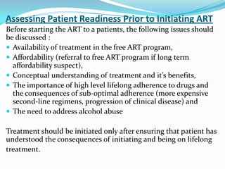 Assessing Patient Readiness Prior to Initiating ART
Before starting the ART to a patients, the following issues should
be discussed :
 Availability of treatment in the free ART program,
 Affordability (referral to free ART program if long term
affordability suspect),
 Conceptual understanding of treatment and it’s benefits,
 The importance of high level lifelong adherence to drugs and
the consequences of sub-optimal adherence (more expensive
second-line regimens, progression of clinical disease) and
 The need to address alcohol abuse
Treatment should be initiated only after ensuring that patient has
understood the consequences of initiating and being on lifelong
treatment.

 