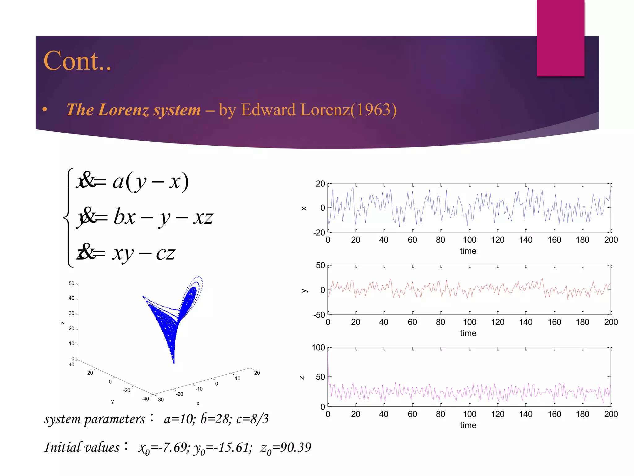 -30
-20
-10
0
10
20
-40
-20
0
20
40
0
10
20
30
40
50
z
xy
0 20 40 60 80 100 120 140 160 180 200
-20
0
20
time
x
0 20 40 60 80 100 120 140 160 180 200
-50
0
50
time
y
0 20 40 60 80 100 120 140 160 180 200
0
50
100
time
z
system parameters： a=10; b=28; c=8/3
Initial values： x0=-7.69; y0=-15.61; z0=90.39
( )x a y x
y bx y xz
z xy cz
 

  
  
&
&
&
• The Lorenz system – by Edward Lorenz(1963)
Cont..
 