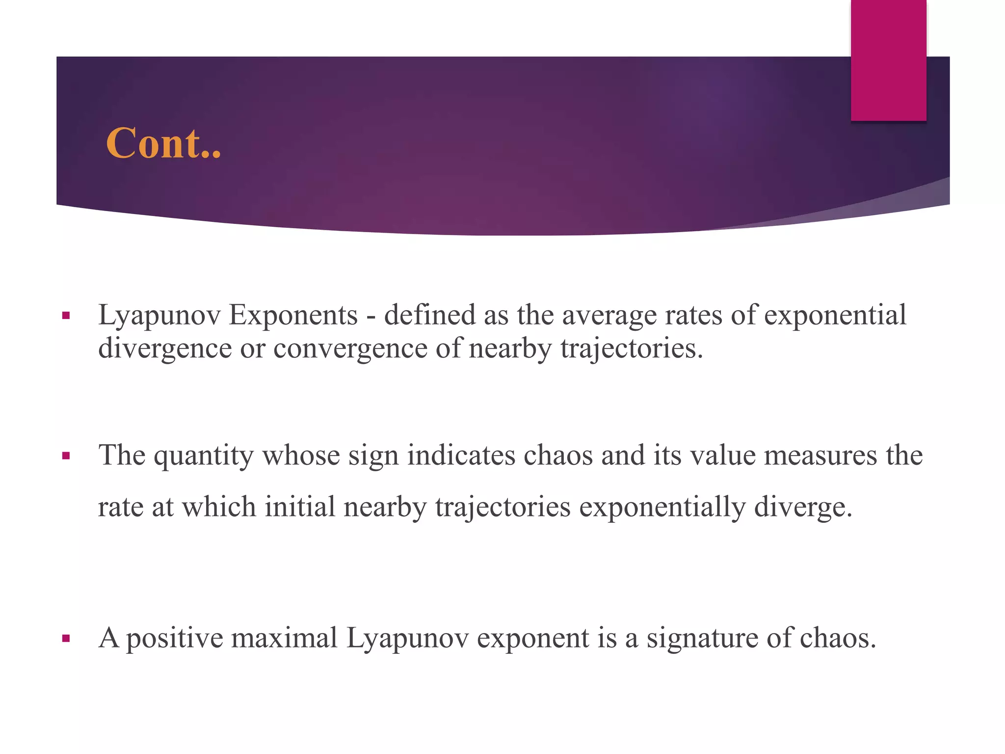 Cont..
 Lyapunov Exponents - defined as the average rates of exponential
divergence or convergence of nearby trajectories.
 The quantity whose sign indicates chaos and its value measures the
rate at which initial nearby trajectories exponentially diverge.
 A positive maximal Lyapunov exponent is a signature of chaos.
 