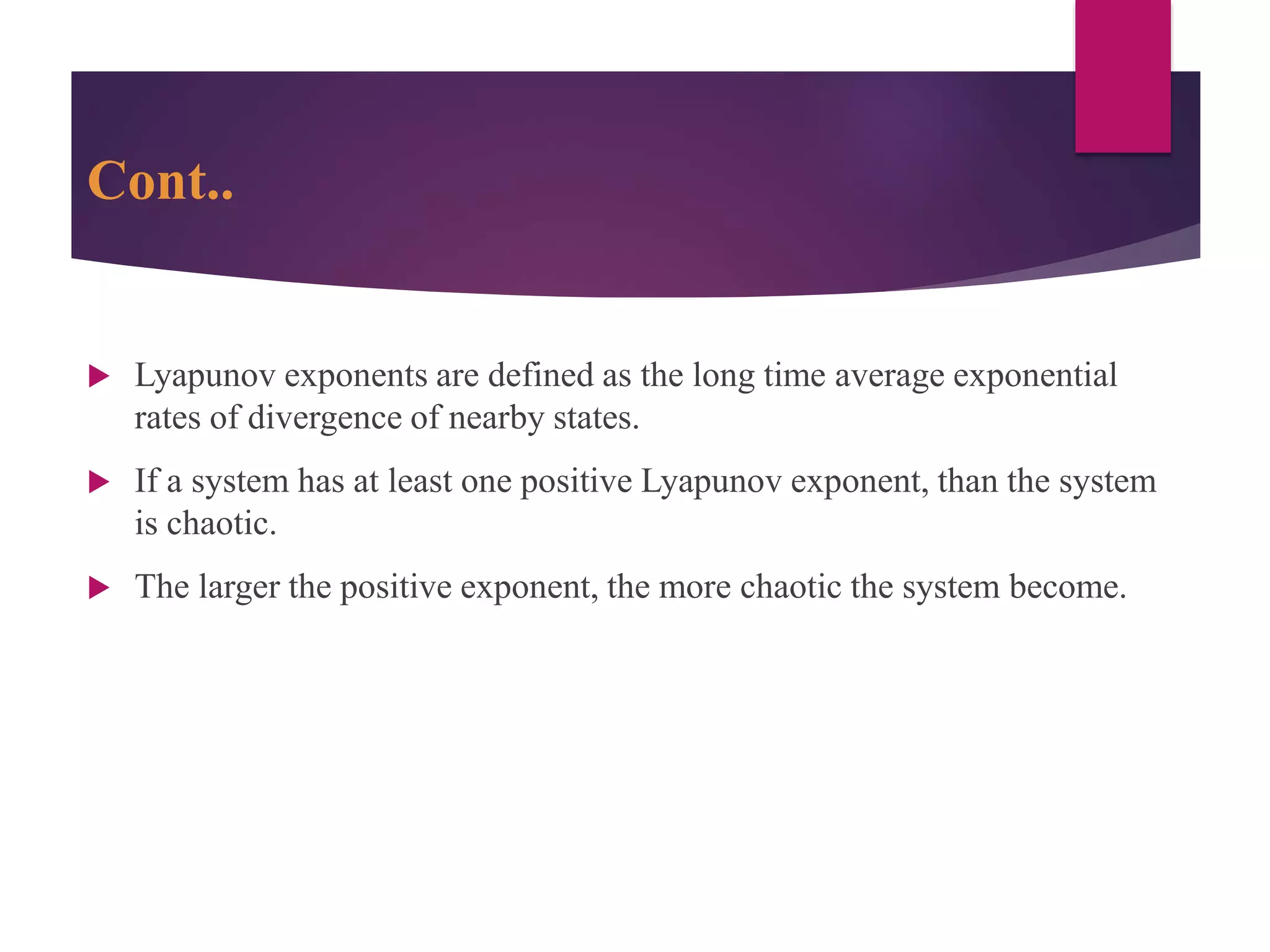 Cont..
 Lyapunov exponents are defined as the long time average exponential
rates of divergence of nearby states.
 If a system has at least one positive Lyapunov exponent, than the system
is chaotic.
 The larger the positive exponent, the more chaotic the system become.
 