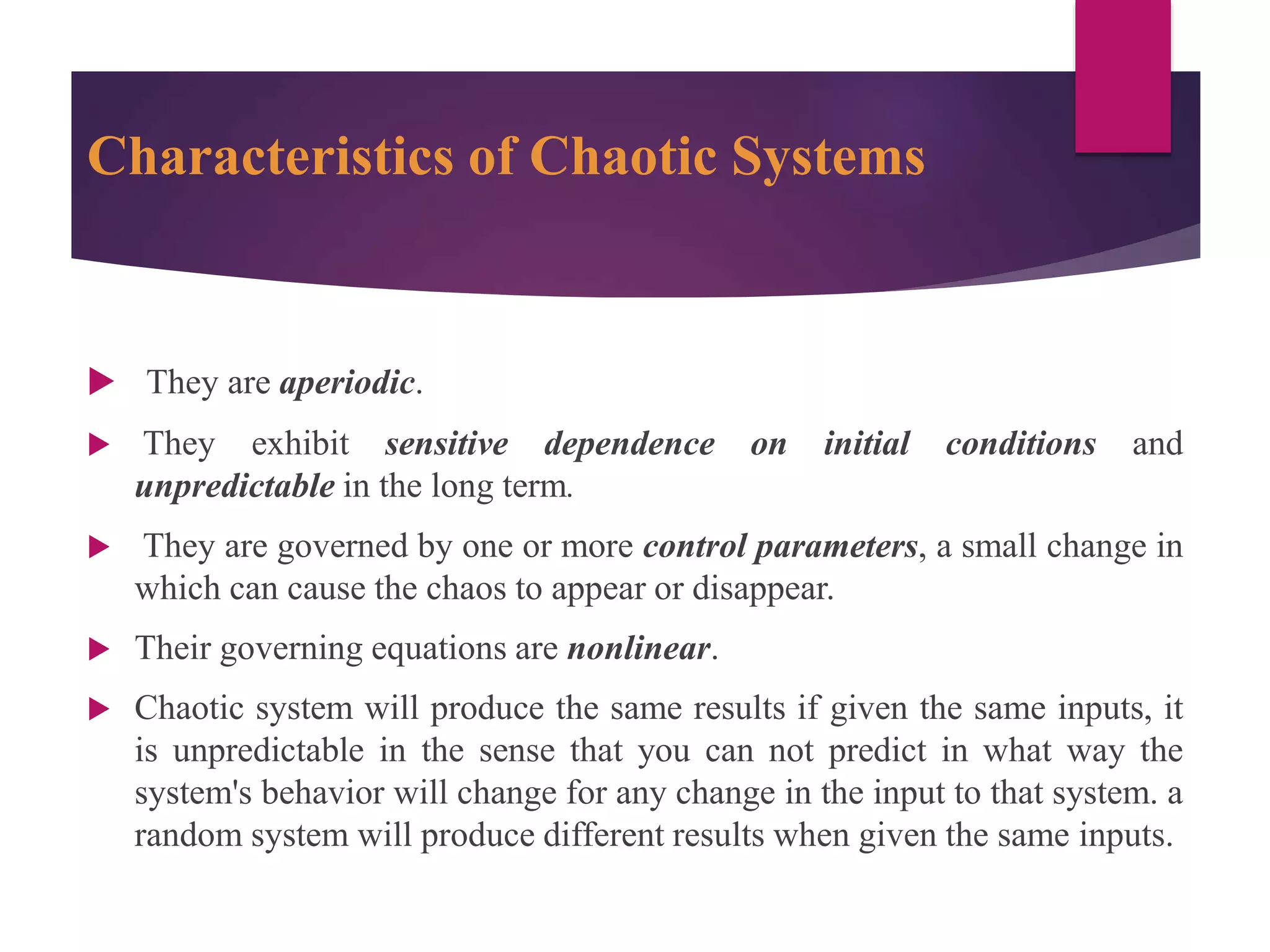 Characteristics of Chaotic Systems
 They are aperiodic.
 They exhibit sensitive dependence on initial conditions and
unpredictable in the long term.
 They are governed by one or more control parameters, a small change in
which can cause the chaos to appear or disappear.
 Their governing equations are nonlinear.
 Chaotic system will produce the same results if given the same inputs, it
is unpredictable in the sense that you can not predict in what way the
system's behavior will change for any change in the input to that system. a
random system will produce different results when given the same inputs.
 