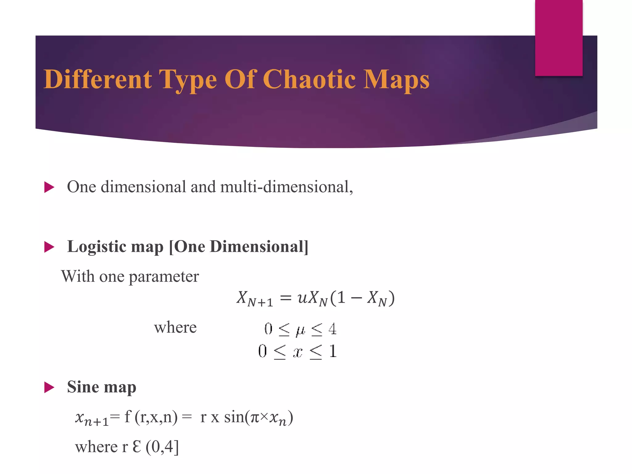 Different Type Of Chaotic Maps
 One dimensional and multi-dimensional,
 Logistic map [One Dimensional]
With one parameter
𝑋 𝑁+1 = 𝑢𝑋 𝑁(1 − 𝑋 𝑁)
where
 Sine map
𝑥 𝑛+1= f (r,x,n) = r x sin(π×𝑥 𝑛)
where r Ɛ (0,4]
 