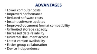 ADVANTAGES
• Lower computer costs
• Improved performance
• Reduced software costs
• Instant software updates
• Improved document format compatibility
• Unlimited storage capacity
• Increased data reliability
• Universal document access
• Latest version availability
• Easier group collaboration
• Device independence
 