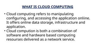 WHAT IS CLOUD COMPUTING
• Cloud computing refers to manipulating
configuring, and accessing the application onliine.
It offers online data storage, infrastructure and
application.
• Cloud compution is both a combination of
software and hardware based computing
resourses delivered as a network service.
 