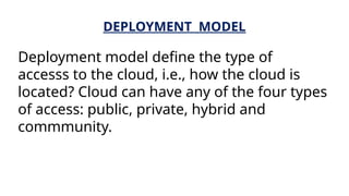 DEPLOYMENT MODEL
Deployment model define the type of
accesss to the cloud, i.e., how the cloud is
located? Cloud can have any of the four types
of access: public, private, hybrid and
commmunity.
 