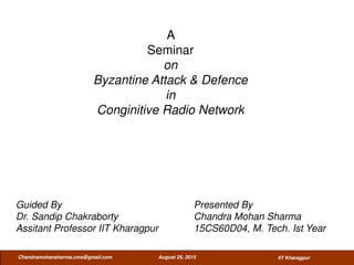 A
Seminar
on
Byzantine Attack & Defence
in
Conginitive Radio Network
August 25, 2015Chandramohansharma.cms@gmail.com
Guided By Presented By
Dr. Sandip Chakraborty Chandra Mohan Sharma
Assitant Professor IIT Kharagpur 15CS60D04, M. Tech. Ist Year
IIT Kharagpur
 