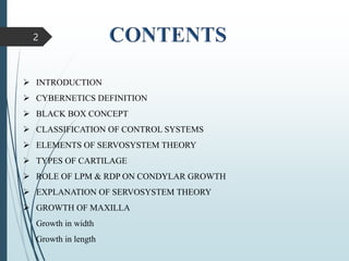 2
 INTRODUCTION
 CYBERNETICS DEFINITION
 BLACK BOX CONCEPT
 CLASSIFICATION OF CONTROL SYSTEMS
 ELEMENTS OF SERVOSYSTEM THEORY
 TYPES OF CARTILAGE
 ROLE OF LPM & RDP ON CONDYLAR GROWTH
 EXPLANATION OF SERVOSYSTEM THEORY
 GROWTH OF MAXILLA
Growth in width
Growth in length
 
