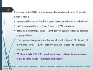 25
For every unit of STH or testosterone that is released , amt. of growth
( man > max )
 At normal hormonal level N – good max-man relation is maintained
 At T2 hormonal level – (man > max) – LPM is reduced
 Beyond T2 hormonal level – LPM activity can no longer be reduced
– prognathism
 The opposite happens when hormonal level is below T1 , below T1
hormonal level – LPM activity can no longer be increased –
retrognathism
 Within levels T1- T2 , good max-man relation is maintained ,
outside these levels – malocclusion occurs.
 