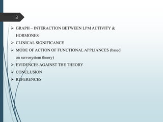 3
 GRAPH – INTERACTION BETWEEN LPM ACTIVITY &
HORMONES
 CLINICAL SIGNIFICANCE
 MODE OF ACTION OF FUNCTIONAL APPLIANCES (based
on servosystem theory)
 EVIDENCES AGAINST THE THEORY
 CONCLUSION
 REFERENCES
 