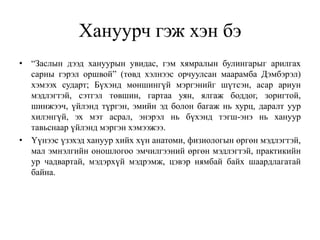 Хануурч гэж хэн бэ
• “Заслын дээд хануурын увидас, гэм хямралын булингарыг арилгах
сарны гэрэл оршвой” (төвд хэлнээс орчуулсан маарамба Дэмбэрэл)
хэмээх сударт; Бүхэнд мөншингүй мэргэнийг шүтсэн, асар ариун
мэдлэгтэй, сэтгэл төвшин, гартаа уян, ялгаж боддог, зоригтой,
шинжээч, үйлэнд түргэн, эмийн эд болон багаж нь хурц, даралт уур
хилэнгүй, эх мэт асрал, энэрэл нь бүхэнд тэгш-энэ нь хануур
тавьснаар үйлэнд мэргэн хэмээжээ.
• Үүнээс үзэхэд хануур хийх хүн анатоми, физиологын өргөн мэдлэгтэй,
мал эмнэлгийн оношлогоо эмчилгээний өргөн мэдлэгтэй, практикийн
ур чадвартай, мэдэрхүй мэдрэмж, цэвэр нямбай байх шаардлагатай
байна.
 