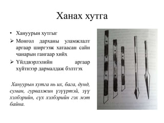 Ханах хутга
• Хануурын хутгыг
 Монгол дарханы уламжлалт
аргаар ширгээж хатаасан сайн
чанарын гангаар хийх
 Үйлдвэрлэлийн аргаар
хүйтнээр дармалдаж бэлтгэх
Хануурын хутга нь их, бага, дунд,
суман, гурвалжин үзүүртэй, зүү
хэлбэрийн, сүх хэлбэрийн гэх мэт
байна.
 