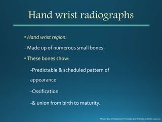 Hand wrist radiographs
• Hand wrist region:
- Made up of numerous small bones
• These bones show:
-Predictable & scheduled pattern of
appearance
-Ossification
-& union from birth to maturity.
Phulari BS, Orthodontics Principles and Practice, Edition 1;205-15
 