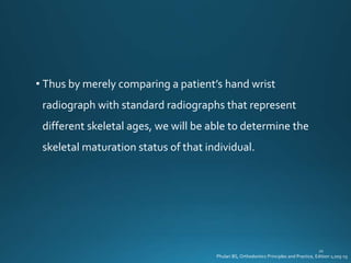 • Thus by merely comparing a patient’s hand wrist
radiograph with standard radiographs that represent
different skeletal ages, we will be able to determine the
skeletal maturation status of that individual.
Phulari BS, Orthodontics Principles and Practice, Edition 1;205-15
 