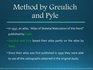 Method by Greulich
and Pyle
• In 1937, an atlas, “Atlas of Skeletal Maturation of the Hand”
published byTodd.
• Greulich and Pyle based their atlas partly on the atlas by
Todd.
• Since their atlas was first published in 1950 they were able
to use all the radiographs obtained in the original study.
Widek T, Genet P, Ehammer T, Schwark T, Urschler M. Bone age estimation with the Greulich-Pyle atlas using 3T MR images of hand and wrist. Foren Sci Int 2021 ;319:110654.
 