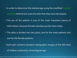 • In order to determine the skeletal age using the modified Greulich
and Pyle method one uses the atlas that they have developed.
• The sex of the patient is one of the most important pieces of
information, because females develop quicker than males.
• The atlas is divided into two parts, one for the male patients and
one for the female patients.
• Each part contains standard radiographic images of the left hand
of children ordered by chronological age.
Widek T, Genet P, Ehammer T, Schwark T, Urschler M. Bone age estimation with the Greulich-Pyle atlas using 3T MR images of hand and wrist. Foren Sci Int 2021 ;319:110654.
 