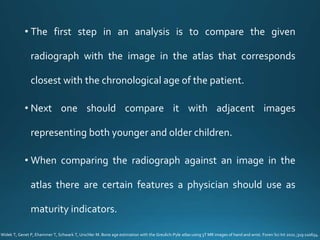 • The first step in an analysis is to compare the given
radiograph with the image in the atlas that corresponds
closest with the chronological age of the patient.
• Next one should compare it with adjacent images
representing both younger and older children.
• When comparing the radiograph against an image in the
atlas there are certain features a physician should use as
maturity indicators.
Widek T, Genet P, Ehammer T, Schwark T, Urschler M. Bone age estimation with the Greulich-Pyle atlas using 3T MR images of hand and wrist. Foren Sci Int 2021 ;319:110654.
 