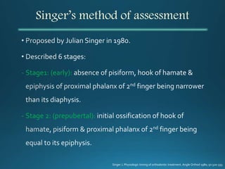 Singer’s method of assessment
- Stage1: (early):
- Stage 2: (prepubertal):
Singer J. Physiologic timing of orthodontic treatment. Angle Orthod 1980; 50:320-333.
 
