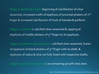 - Stage 3: (pubertal onset):
- Stage 4: (pubertal
- Stage 5: (pubertal deaceleration):
- Stage 6: (growth completion
Singer J. Physiologic timing of orthodontic treatment. Angle Orthod 1980; 50:320-333.
 